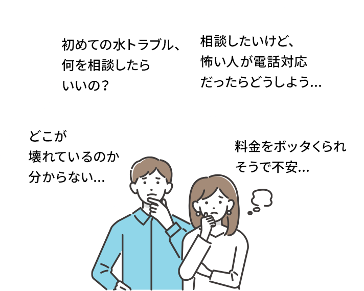 「初めての水トラブル、何を相談したらいいの？」「相談したいけど、怖い人が電話対応だったらどうしよう...」「どこが壊れているのか分からない...」「料金をボッタくられそうで不安...」