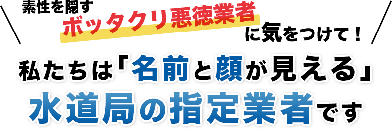 素性を隠すボッタクリ悪徳業者に気をつけて！私たちは「名前と顔が見える」水道局の指定業者です！